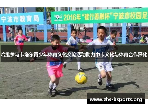 哈维参与卡塔尔青少年体育文化交流活动助力中卡文化与体育合作深化 哈维参与卡塔尔青少年体育文化交流活动助力中卡文化与体育合作深化