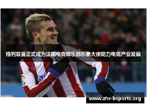 格列兹曼正式成为法国电竞俱乐部形象大使助力电竞产业发展 格列兹曼正式成为法国电竞俱乐部形象大使助力电竞产业发展