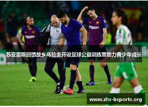 苏亚雷斯回馈故乡乌拉圭开设足球公益训练营助力青少年成长 苏亚雷斯回馈故乡乌拉圭开设足球公益训练营助力青少年成长