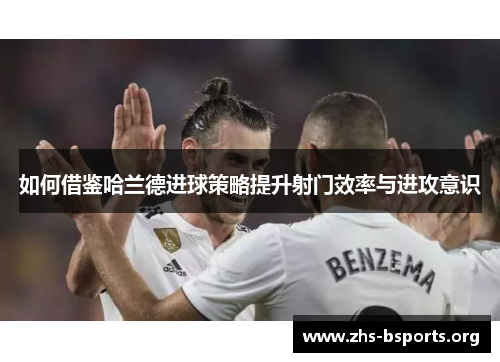 如何借鉴哈兰德进球策略提升射门效率与进攻意识 如何借鉴哈兰德进球策略提升射门效率与进攻意识