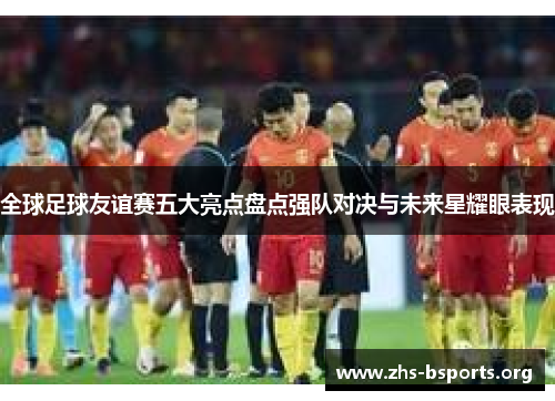 全球足球友谊赛五大亮点盘点强队对决与未来星耀眼表现 全球足球友谊赛五大亮点盘点强队对决与未来星耀眼表现