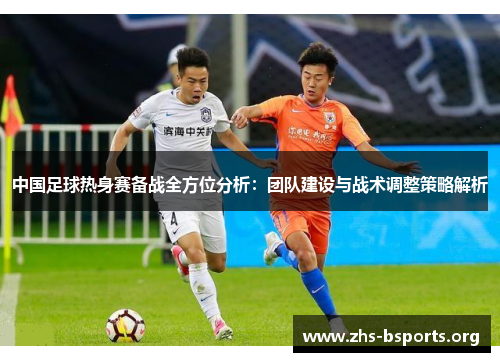 中国足球热身赛备战全方位分析:团队建设与战术调整策略解析 中国足球热身赛备战全方位分析:团队建设与战术调整策略解析