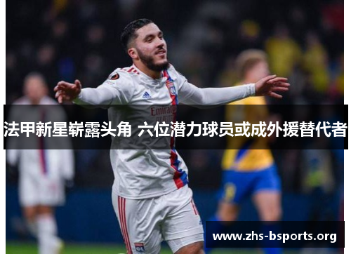 法甲新星崭露头角 六位潜力球员或成外援替代者 法甲新星崭露头角 六位潜力球员或成外援替代者