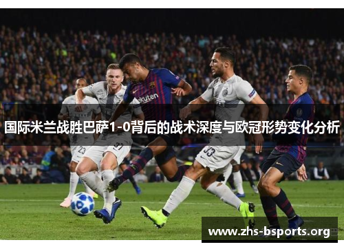 国际米兰战胜巴萨1-0背后的战术深度与欧冠形势变化分析 国际米兰战胜巴萨1-0背后的战术深度与欧冠形势变化分析