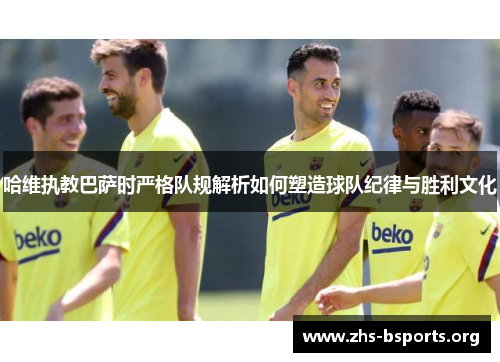 哈维执教巴萨时严格队规解析如何塑造球队纪律与胜利文化 哈维执教巴萨时严格队规解析如何塑造球队纪律与胜利文化