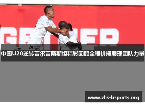 中国U20逆转吉尔吉斯斯坦精彩回顾全程拼搏展现团队力量 中国U20逆转吉尔吉斯斯坦精彩回顾全程拼搏展现团队力量