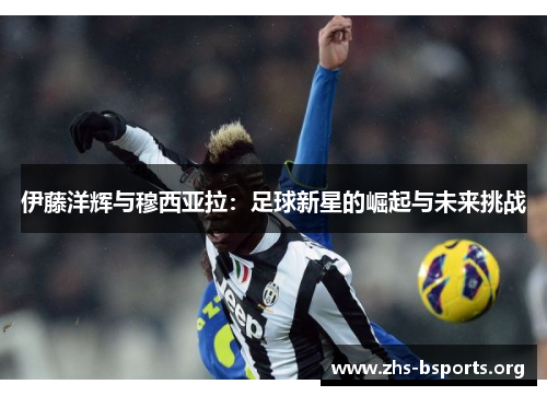 伊藤洋辉与穆西亚拉:足球新星的崛起与未来挑战 伊藤洋辉与穆西亚拉:足球新星的崛起与未来挑战