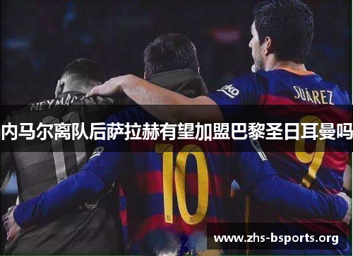 内马尔离队后萨拉赫有望加盟巴黎圣日耳曼吗 内马尔离队后萨拉赫有望加盟巴黎圣日耳曼吗