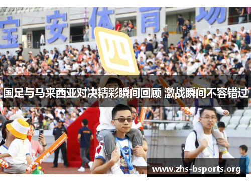 国足与马来西亚对决精彩瞬间回顾 激战瞬间不容错过 国足与马来西亚对决精彩瞬间回顾 激战瞬间不容错过