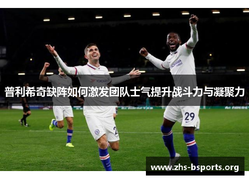 普利希奇缺阵如何激发团队士气提升战斗力与凝聚力 普利希奇缺阵如何激发团队士气提升战斗力与凝聚力