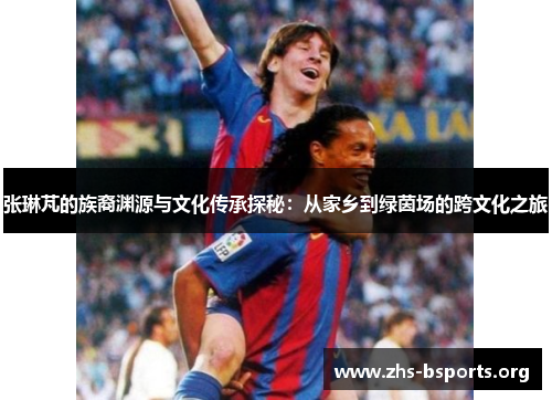 张琳芃的族裔渊源与文化传承探秘:从家乡到绿茵场的跨文化之旅 张琳芃的族裔渊源与文化传承探秘:从家乡到绿茵场的跨文化之旅