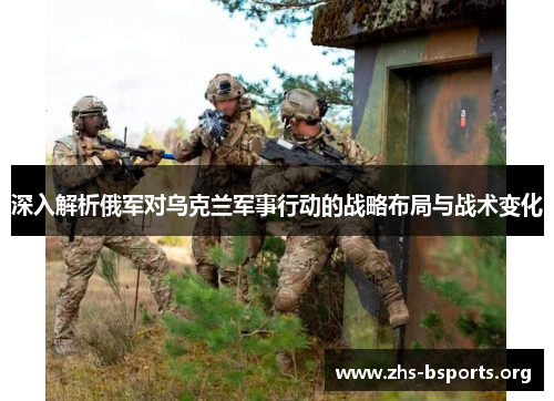 深入解析俄军对乌克兰军事行动的战略布局与战术变化 深入解析俄军对乌克兰军事行动的战略布局与战术变化