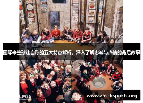 国际米兰球迷自称的五大特点解析,深入了解忠诚与热情的背后故事 国际米兰球迷自称的五大特点解析,深入了解忠诚与热情的背后故事