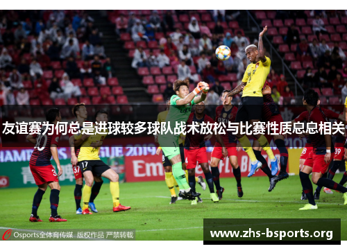 友谊赛为何总是进球较多球队战术放松与比赛性质息息相关 友谊赛为何总是进球较多球队战术放松与比赛性质息息相关