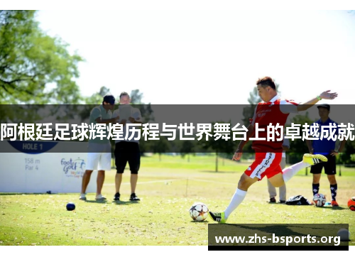 阿根廷足球辉煌历程与世界舞台上的卓越成就 阿根廷足球辉煌历程与世界舞台上的卓越成就