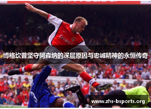 博格坎普坚守阿森纳的深层原因与忠诚精神的永恒传奇 博格坎普坚守阿森纳的深层原因与忠诚精神的永恒传奇