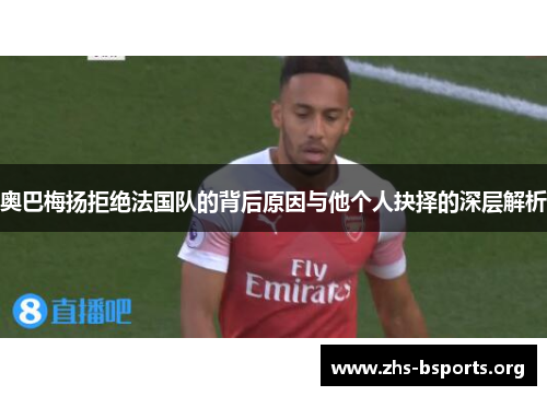 奥巴梅扬拒绝法国队的背后原因与他个人抉择的深层解析 奥巴梅扬拒绝法国队的背后原因与他个人抉择的深层解析